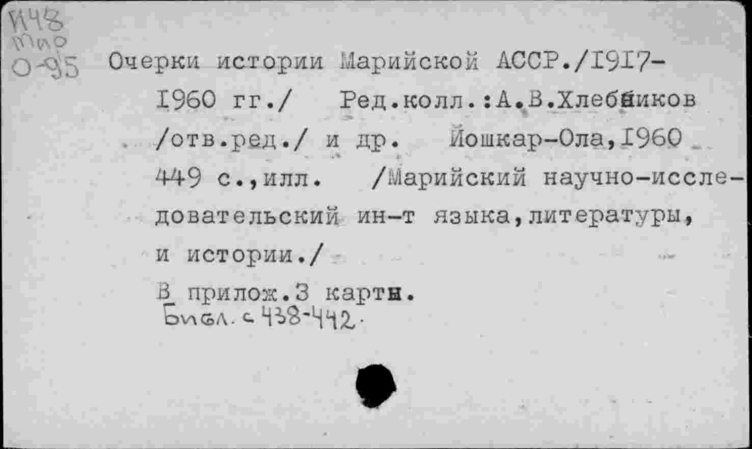 ﻿0-^5 Очерки истории Марийской АССР./19^7-
1960 гг./	Ред.колл.:А.В.Хлебников
/отв.ред./ и др. Йошкар-Ола,1960 449 с.,илл. /Марийский научно-иссле довательский ин-т языка,литературы, и истории./ В прилож.З карты.